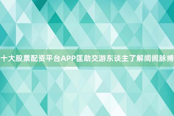 十大股票配资平台APP匡助交游东谈主了解阛阓脉搏