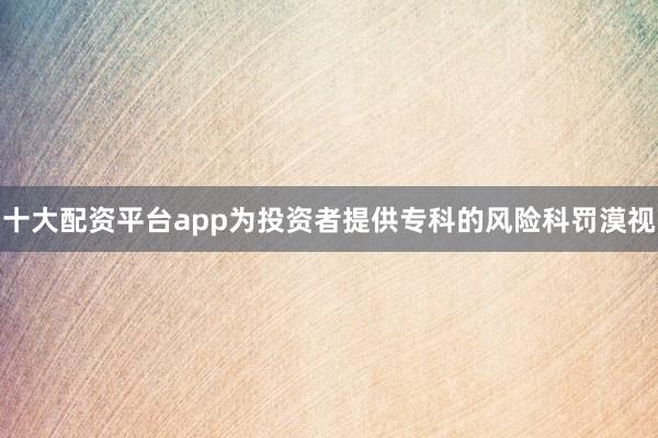 十大配资平台app为投资者提供专科的风险科罚漠视