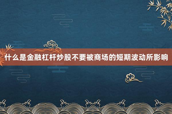 什么是金融杠杆炒股不要被商场的短期波动所影响