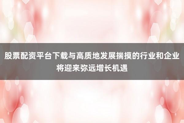 股票配资平台下载与高质地发展揣摸的行业和企业将迎来弥远增长机遇