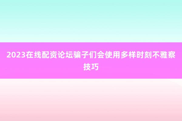 2023在线配资论坛骗子们会使用多样时刻不雅察技巧