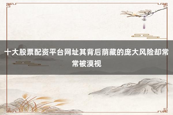 十大股票配资平台网址其背后荫藏的庞大风险却常常被漠视