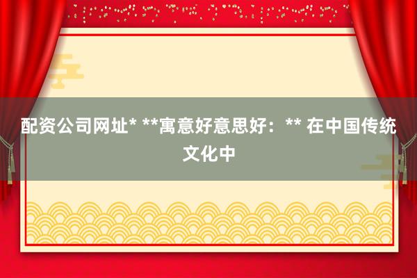 配资公司网址* **寓意好意思好：** 在中国传统文化中