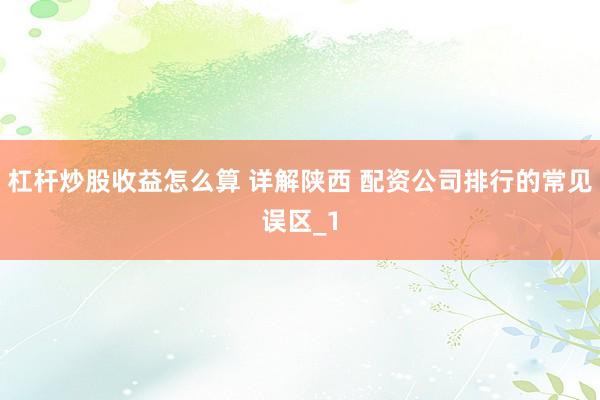 杠杆炒股收益怎么算 详解陕西 配资公司排行的常见误区_1