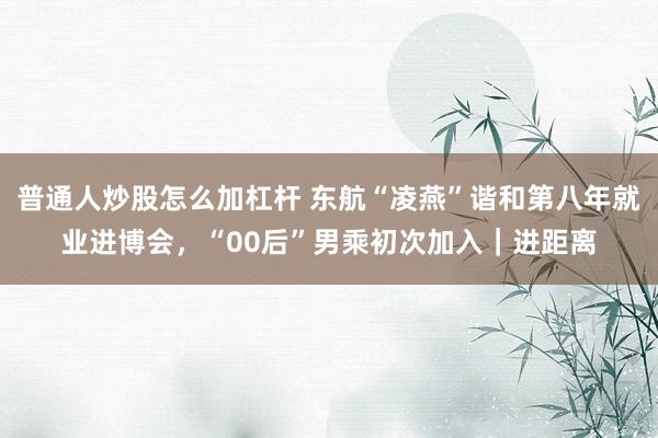 普通人炒股怎么加杠杆 东航“凌燕”谐和第八年就业进博会，“00后”男乘初次加入｜进距离