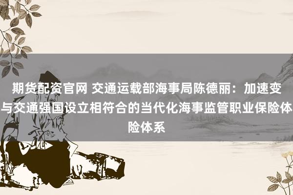 期货配资官网 交通运载部海事局陈德丽:加速变成与交通强国设立相符合的当代化海事监管职业保险体系
