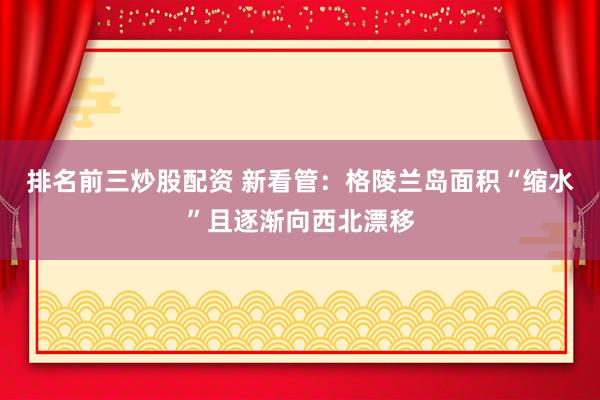 排名前三炒股配资 新看管：格陵兰岛面积“缩水”且逐渐向西北漂移