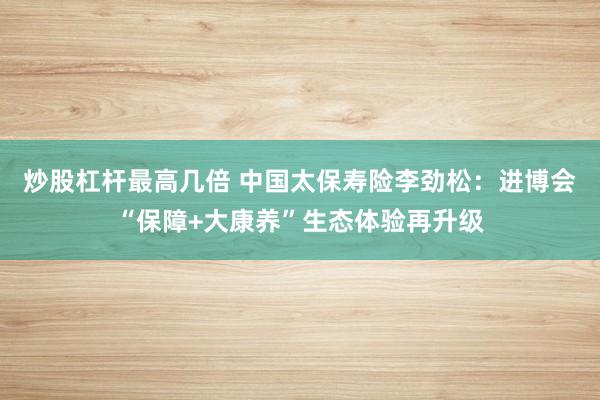炒股杠杆最高几倍 中国太保寿险李劲松：进博会“保障+大康养”生态体验再升级