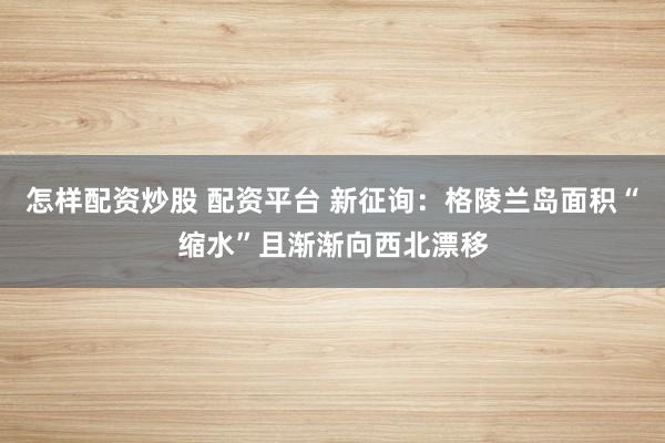 怎样配资炒股 配资平台 新征询：格陵兰岛面积“缩水”且渐渐向西北漂移