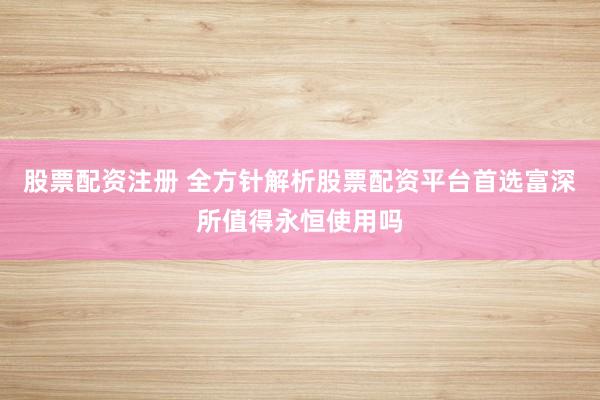 股票配资注册 全方针解析股票配资平台首选富深所值得永恒使用吗