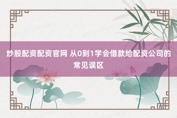 炒股配资配资官网 从0到1学会借款给配资公司的常见误区