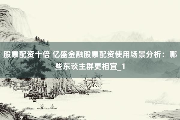 股票配资十倍 亿盛金融股票配资使用场景分析：哪些东谈主群更相宜_1