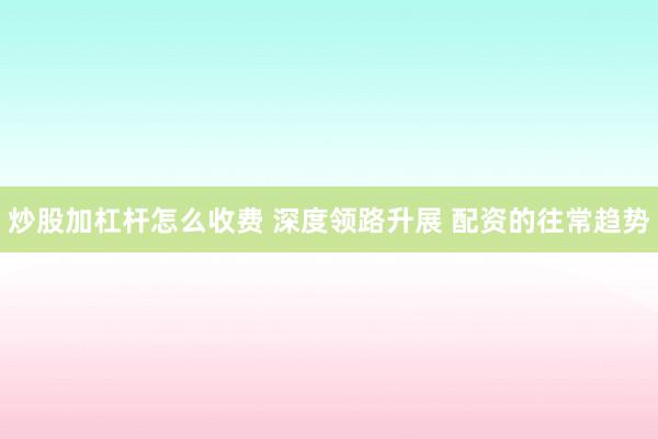 炒股加杠杆怎么收费 深度领路升展 配资的往常趋势