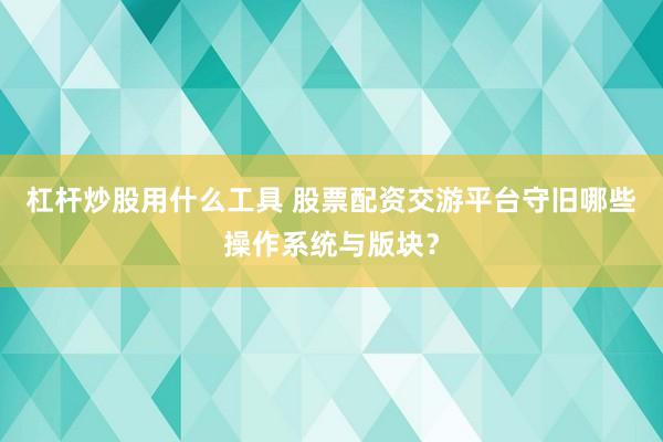 杠杆炒股用什么工具 股票配资交游平台守旧哪些操作系统与版块？