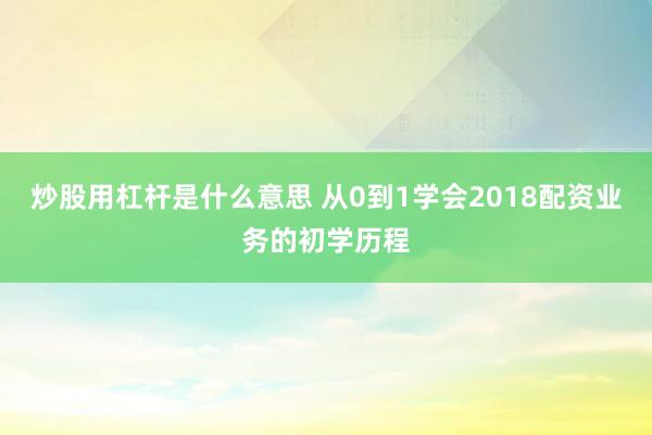 炒股用杠杆是什么意思 从0到1学会2018配资业务的初学历程