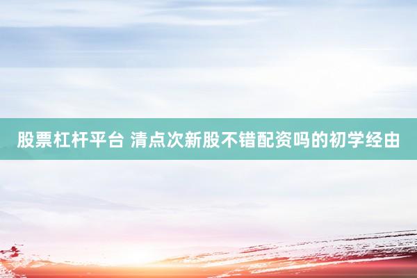股票杠杆平台 清点次新股不错配资吗的初学经由