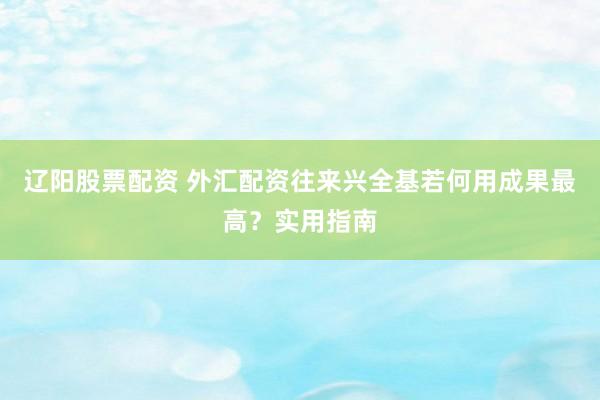 辽阳股票配资 外汇配资往来兴全基若何用成果最高？实用指南