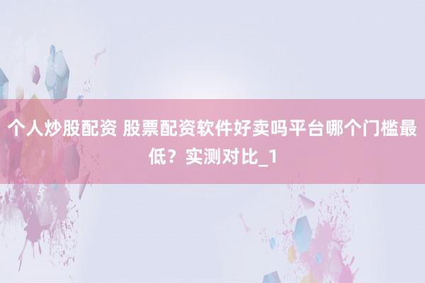 个人炒股配资 股票配资软件好卖吗平台哪个门槛最低？实测对比_1