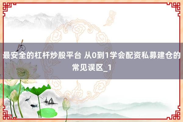 最安全的杠杆炒股平台 从0到1学会配资私募建仓的常见误区_1