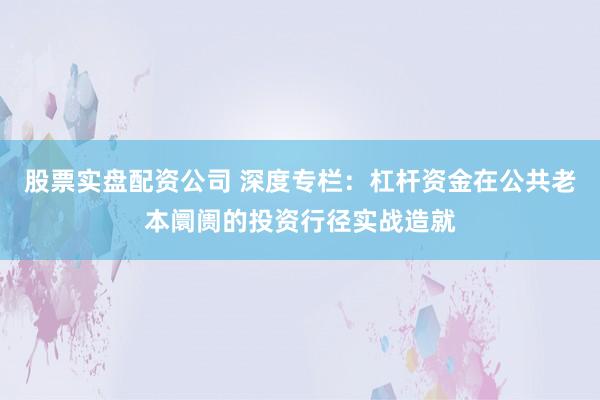 股票实盘配资公司 深度专栏：杠杆资金在公共老本阛阓的投资行径实战造就