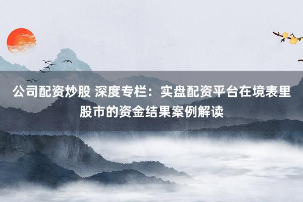 公司配资炒股 深度专栏：实盘配资平台在境表里股市的资金结果案例解读