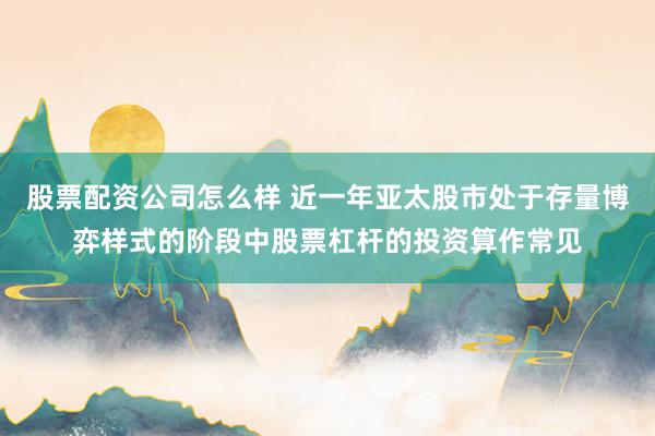 股票配资公司怎么样 近一年亚太股市处于存量博弈样式的阶段中股票杠杆的投资算作常见