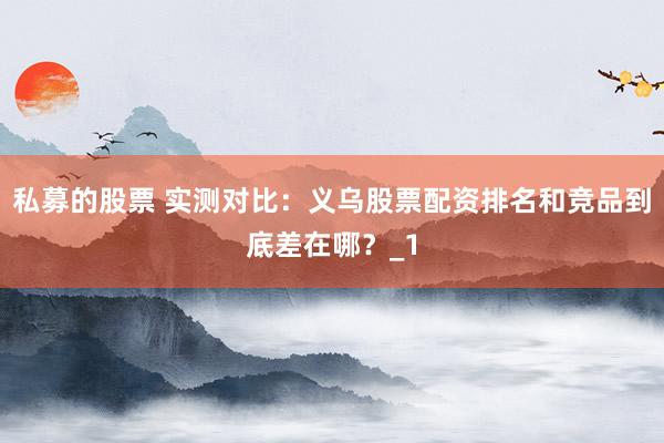 私募的股票 实测对比：义乌股票配资排名和竞品到底差在哪？_1