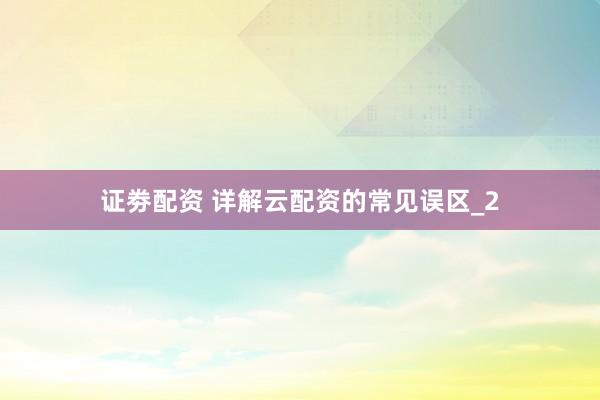 证劵配资 详解云配资的常见误区_2