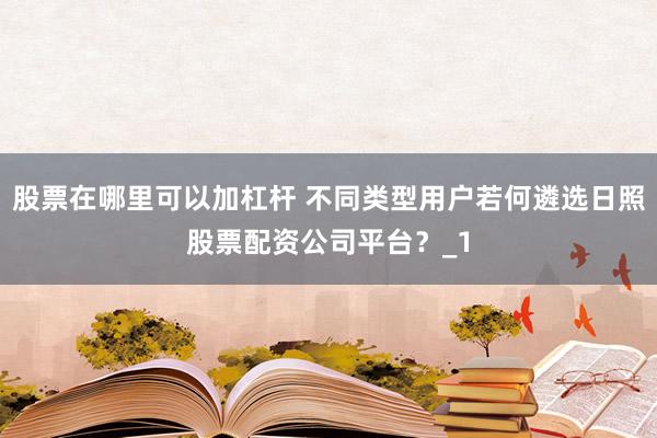 股票在哪里可以加杠杆 不同类型用户若何遴选日照股票配资公司平台？_1