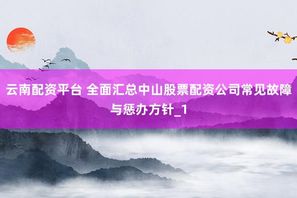 云南配资平台 全面汇总中山股票配资公司常见故障与惩办方针_1