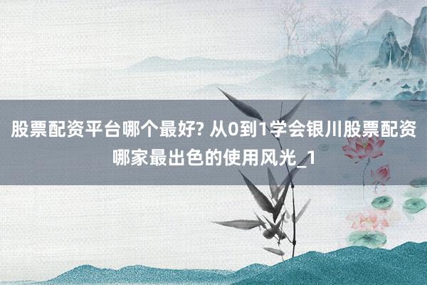 股票配资平台哪个最好? 从0到1学会银川股票配资哪家最出色的使用风光_1