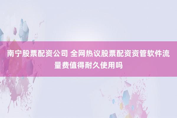 南宁股票配资公司 全网热议股票配资资管软件流量费值得耐久使用吗